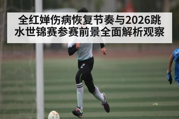 全红婵伤病恢复节奏与2026跳水世锦赛参赛前景全面解析观察