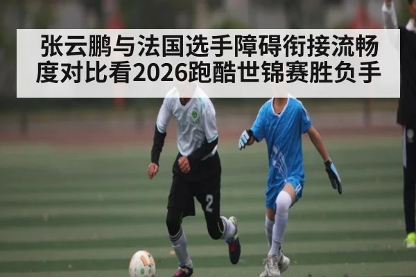 张云鹏与法国选手障碍衔接流畅度对比看2026跑酷世锦赛胜负手