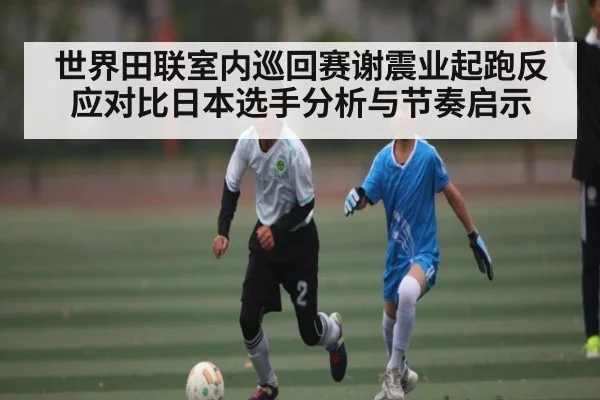 世界田联室内巡回赛谢震业起跑反应对比日本选手分析与节奏启示